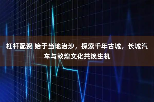 杠杆配资 始于当地治沙，探索千年古城，长城汽车与敦煌文化共焕生机