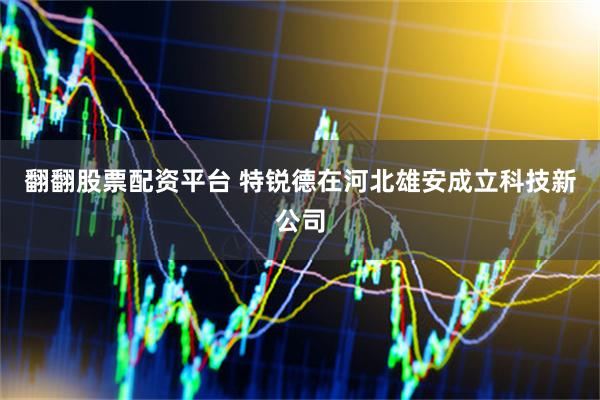 翻翻股票配资平台 特锐德在河北雄安成立科技新公司
