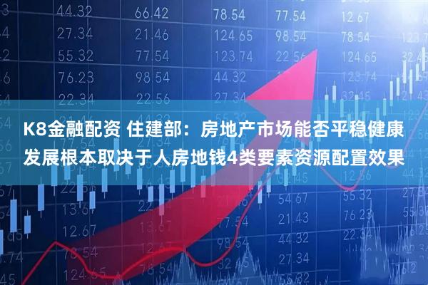 K8金融配资 住建部：房地产市场能否平稳健康发展根本取决于人房地钱4类要素资源配置效果