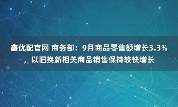 鑫优配官网 商务部：9月商品零售额增长3.3%，以旧换新相关商品销售保持较快增长