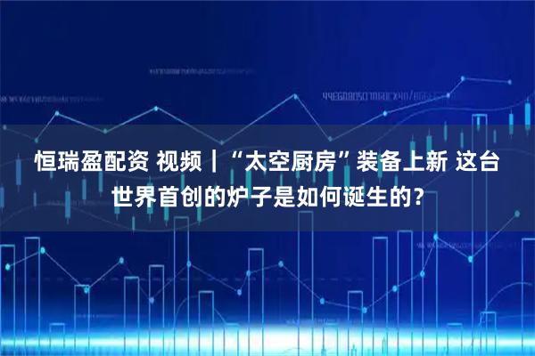 恒瑞盈配资 视频｜“太空厨房”装备上新 这台世界首创的炉子是如何诞生的？