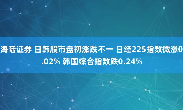 海陆证券 日韩股市盘初涨跌不一 日经225指数微涨0.02% 韩国综合指数跌0.24%
