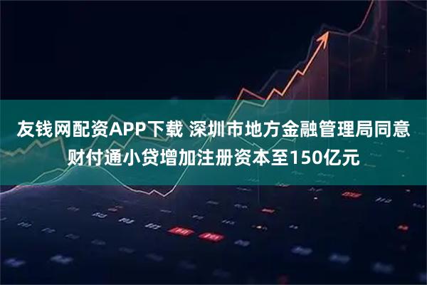 友钱网配资APP下载 深圳市地方金融管理局同意财付通小贷增加注册资本至150亿元