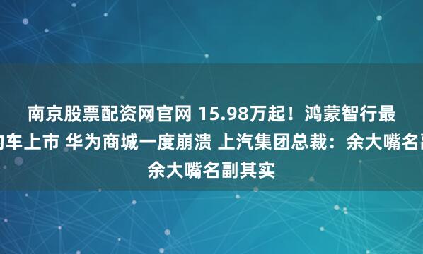 南京股票配资网官网 15.98万起！鸿蒙智行最便宜的车上市 华为商城一度崩溃 上汽集团总裁：余大嘴名副其实