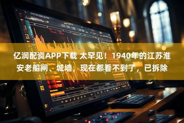 亿润配资APP下载 太罕见！1940年的江苏淮安老船闸、城墙，现在都看不到了，已拆除