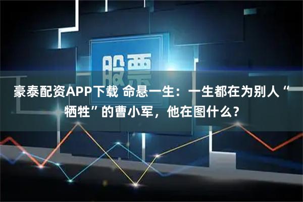 豪泰配资APP下载 命悬一生：一生都在为别人“牺牲”的曹小军，他在图什么？