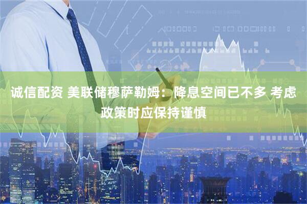 诚信配资 美联储穆萨勒姆：降息空间已不多 考虑政策时应保持谨慎