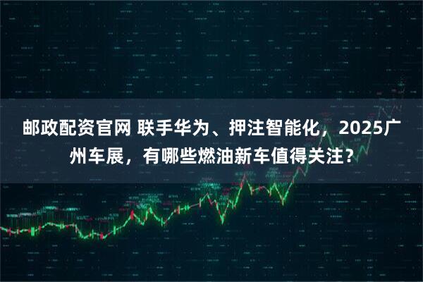 邮政配资官网 联手华为、押注智能化，2025广州车展，有哪些燃油新车值得关注？