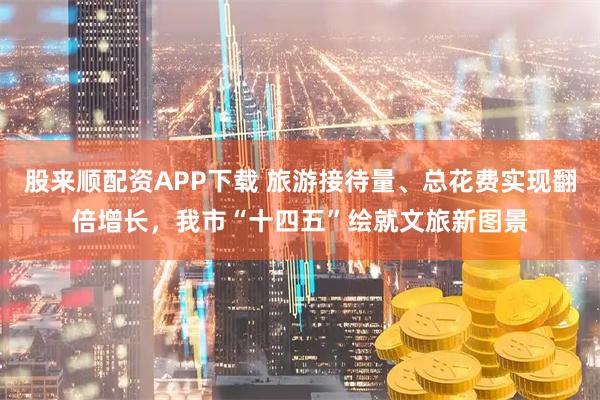 股来顺配资APP下载 旅游接待量、总花费实现翻倍增长，我市“十四五”绘就文旅新图景