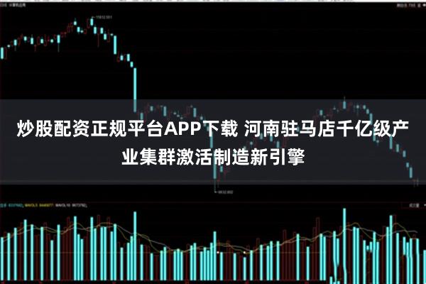 炒股配资正规平台APP下载 河南驻马店千亿级产业集群激活制造新引擎