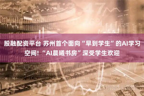 股融配资平台 苏州首个面向“早到学生”的AI学习空间! “AI晨曦书房”深受学生欢迎