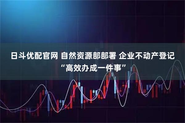 日斗优配官网 自然资源部部署 企业不动产登记“高效办成一件事”