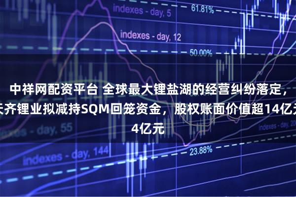 中祥网配资平台 全球最大锂盐湖的经营纠纷落定，天齐锂业拟减持SQM回笼资金，股权账面价值超14亿元