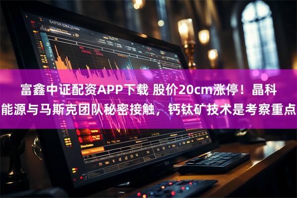 富鑫中证配资APP下载 股价20cm涨停！晶科能源与马斯克团队秘密接触，钙钛矿技术是考察重点