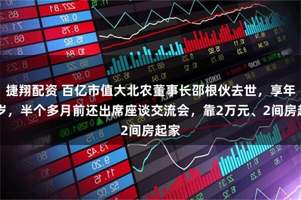 捷翔配资 百亿市值大北农董事长邵根伙去世，享年60岁，半个多月前还出席座谈交流会，靠2万元、2间房起家