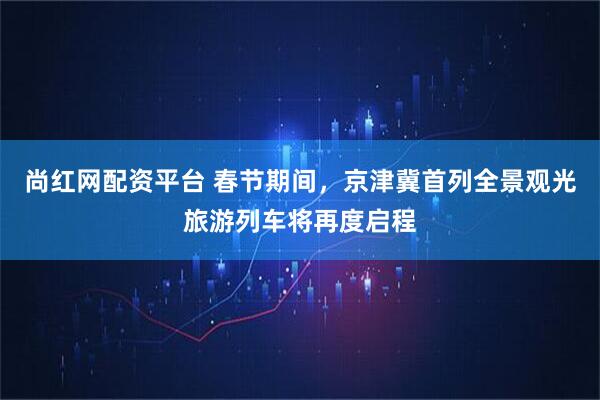尚红网配资平台 春节期间，京津冀首列全景观光旅游列车将再度启程