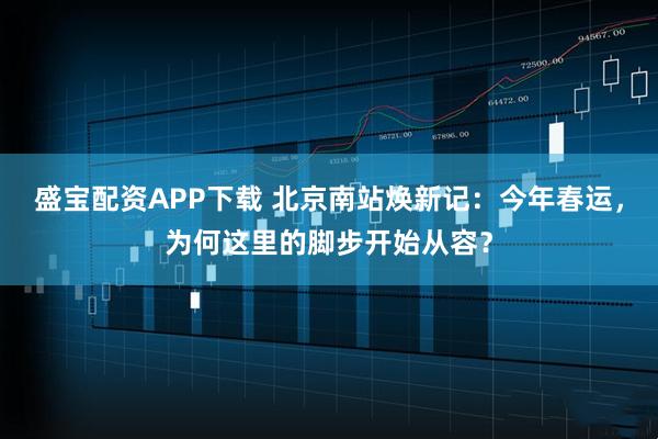 盛宝配资APP下载 北京南站焕新记：今年春运，为何这里的脚步开始从容？