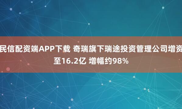 民信配资端APP下载 奇瑞旗下瑞途投资管理公司增资至16.2亿 增幅约98%