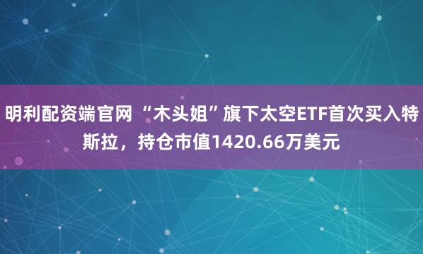 明利配资端官网 “木头姐”旗下太空ETF首次买入特斯拉，持仓市值1420.66万美元