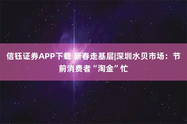 信钰证券APP下载 新春走基层|深圳水贝市场：节前消费者“淘金”忙
