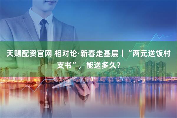 天赐配资官网 相对论·新春走基层｜“两元送饭村支书”，能送多久？