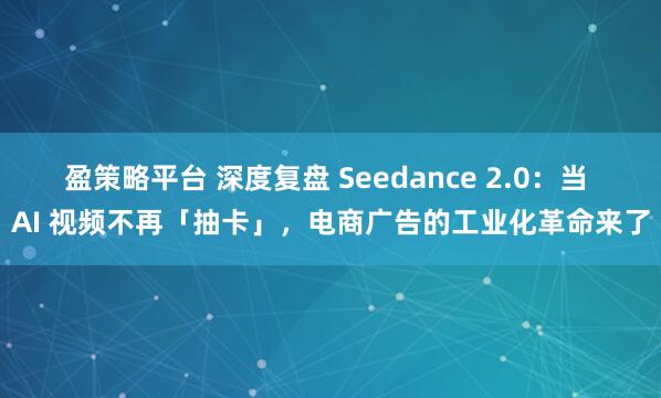 盈策略平台 深度复盘 Seedance 2.0：当 AI 视频不再「抽卡」，电商广告的工业化革命来了