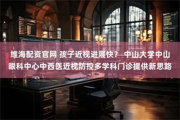 维海配资官网 孩子近视进展快？ 中山大学中山眼科中心中西医近视防控多学科门诊提供新思路
