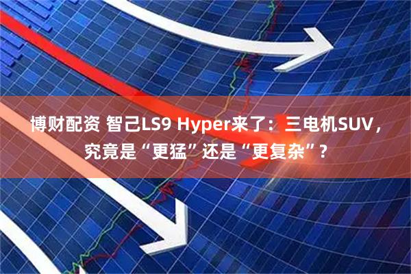 博财配资 智己LS9 Hyper来了：三电机SUV，究竟是“更猛”还是“更复杂”?