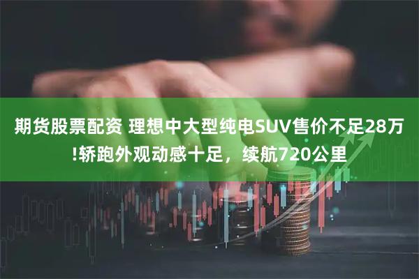 期货股票配资 理想中大型纯电SUV售价不足28万!轿跑外观动感十足，续航720公里