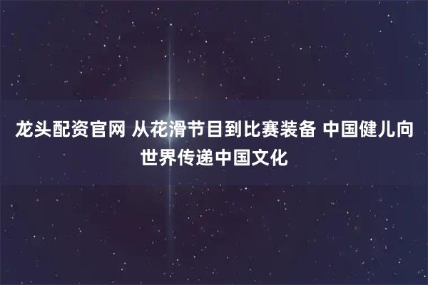 龙头配资官网 从花滑节目到比赛装备 中国健儿向世界传递中国文化