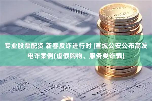 专业股票配资 新春反诈进行时 |宣城公安公布高发电诈案例(虚假购物、服务类诈骗)