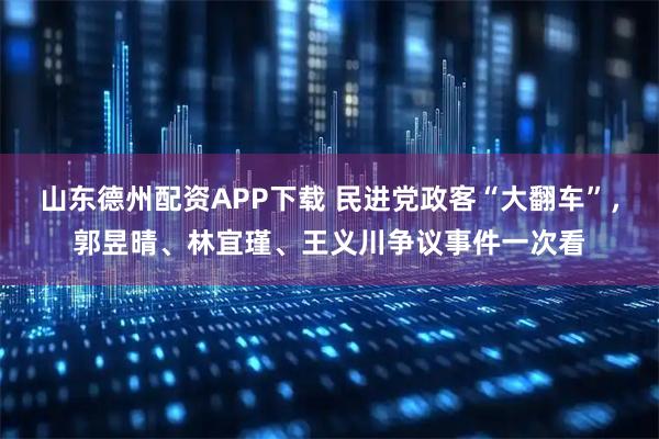山东德州配资APP下载 民进党政客“大翻车”，郭昱晴、林宜瑾、王义川争议事件一次看