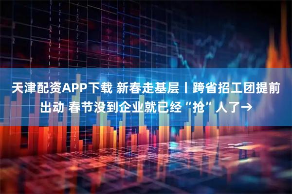 天津配资APP下载 新春走基层丨跨省招工团提前出动 春节没到企业就已经“抢”人了→