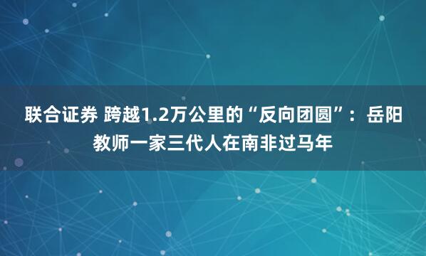 联合证券 跨越1.2万公里的“反向团圆”：岳阳教师一家三代人在南非过马年