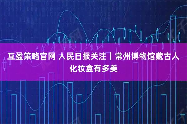 互盈策略官网 人民日报关注｜常州博物馆藏古人化妆盒有多美