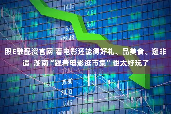 股E融配资官网 看电影还能得好礼、品美食、逛非遗  湖南“跟着电影逛市集”也太好玩了