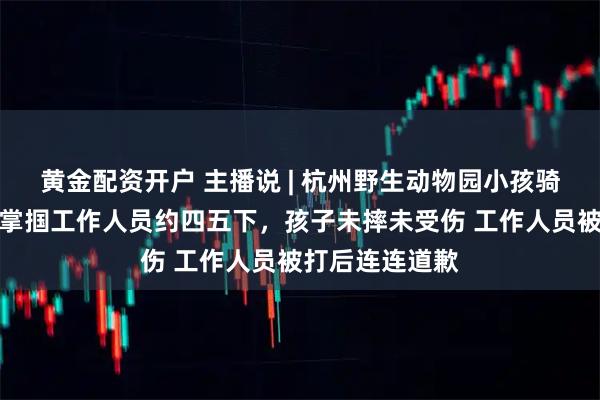 黄金配资开户 主播说 | 杭州野生动物园小孩骑马受惊，父亲掌掴工作人员约四五下，孩子未摔未受伤 工作人员被打后连连道歉