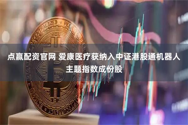 点赢配资官网 爱康医疗获纳入中证港股通机器人主题指数成份股
