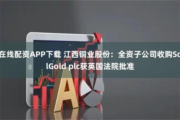 在线配资APP下载 江西铜业股份：全资子公司收购SolGold plc获英国法院批准