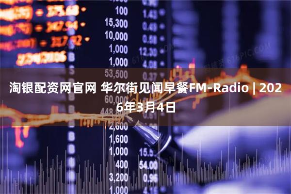 淘银配资网官网 华尔街见闻早餐FM-Radio | 2026年3月4日
