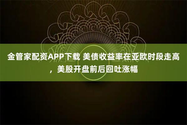 金管家配资APP下载 美债收益率在亚欧时段走高，美股开盘前后回吐涨幅
