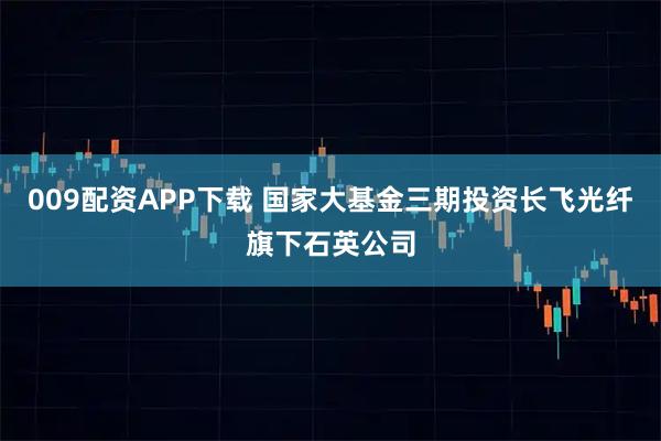 009配资APP下载 国家大基金三期投资长飞光纤旗下石英公司