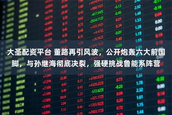 大圣配资平台 董路再引风波，公开炮轰六大前国脚，与孙继海彻底决裂，强硬挑战鲁能系阵营